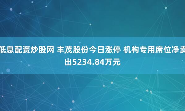 低息配资炒股网 丰茂股份今日涨停 机构专用席位净卖出5234.84万元
