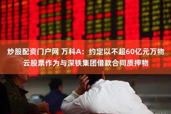 炒股配资门户网 万科A：约定以不超60亿元万物云股票作为与深铁集团借款合同质押物