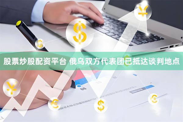 股票炒股配资平台 俄乌双方代表团已抵达谈判地点