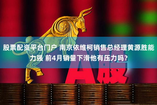 股票配资平台门户 南京依维柯销售总经理黄源胜能力强 前4月销量下滑他有压力吗？