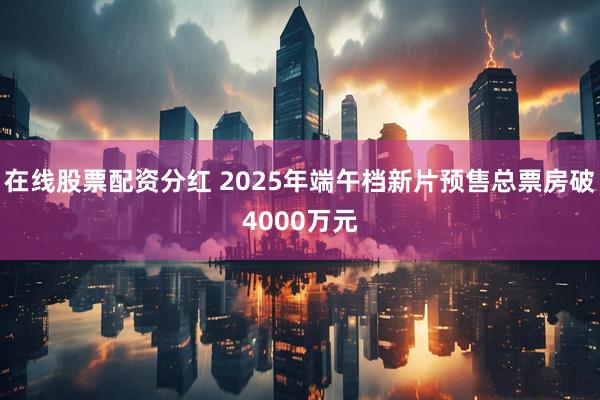 在线股票配资分红 2025年端午档新片预售总票房破4000万元