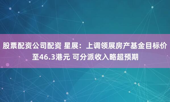 股票配资公司配资 星展：上调领展房产基金目标价至46.3港元 可分派收入略超预期