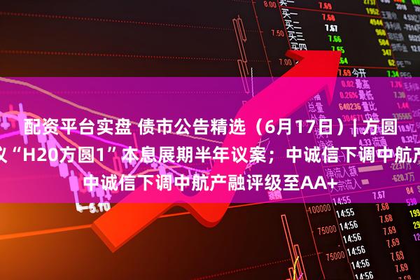 配资平台实盘 债市公告精选（6月17日）| 方圆地产明日将审议“H20方圆1”本息展期半年议案；中诚信下调中航产融评级至AA+