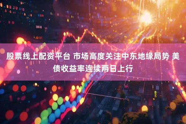 股票线上配资平台 市场高度关注中东地缘局势 美债收益率连续两日上行