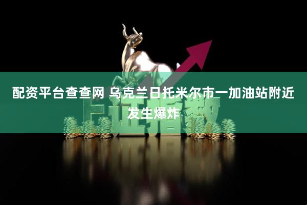 配资平台查查网 乌克兰日托米尔市一加油站附近发生爆炸