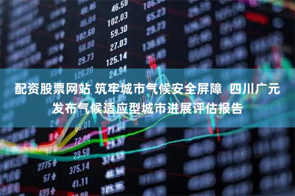 配资股票网站 筑牢城市气候安全屏障  四川广元发布气候适应型城市进展评估报告
