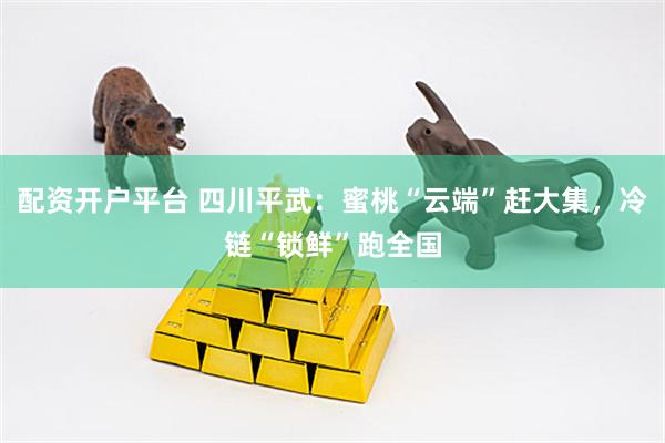 配资开户平台 四川平武：蜜桃“云端”赶大集，冷链“锁鲜”跑全国