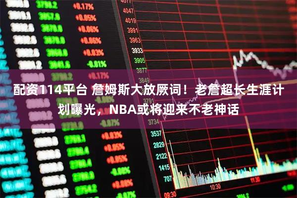配资114平台 詹姆斯大放厥词！老詹超长生涯计划曝光，NBA或将迎来不老神话