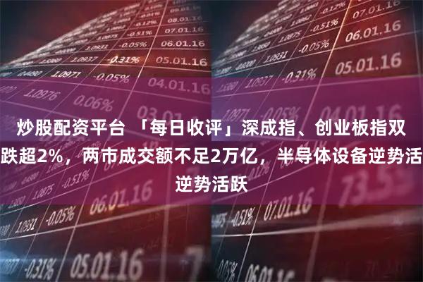 炒股配资平台 「每日收评」深成指、创业板指双双跌超2%，两市成交额不足2万亿，半导体设备逆势活跃